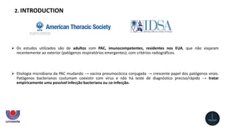  Os estudos utilizados são de adultos com PAC, imunocompetentes, residentes nos EUA, que não viajaram
recentemente ao exterior (patógenos respiratórios emergentes); com critérios radiográficos.
 Etiologia microbiana da PAC mudando → vacina pneumocócica conjugada → crescente papel dos patógenos virais.
Patógenos bacterianos costumam coexistir com vírus e não há teste de diagnóstico preciso/rápido → tratar
empiricamente uma possível infecção bacteriana ou co-infecção.
2. INTRODUCTION
 