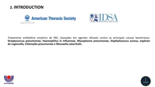 Tratamento antibiótico empírico da PAC, baseadas em agentes eficazes contra as principais causas bacterianas:
Streptococcus pneumoniae, Haemophilus in influenzae, Mycoplasma pneumoniae, Staphylococcus aureus, espécies
de Legionella, Chlamydia pneumoniae e Moraxella catarrhalis.
2. INTRODUCTION
 