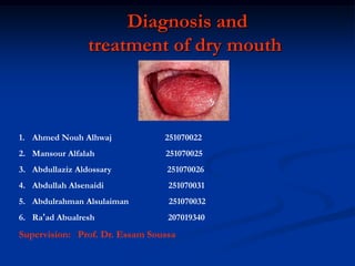 Diagnosis and
treatment of dry mouth
1. Ahmed Nouh Alhwaj 251070022
2. Mansour Alfalah 251070025
3. Abdullaziz Aldossary 251070026
4. Abdullah Alsenaidi 251070031
5. Abdulrahman Alsulaiman 251070032
6. Ra’ad Abualresh 207019340
Supervision: Prof. Dr. Essam Soussa
 