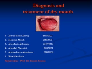 Diagnosis and
treatment of dry mouth
1. Ahmed Nouh Alhwaj 251070022
2. Mansour Alfalah 251070025
3. Abdullaziz Aldossary 251070026
4. Abdullah Alsenaidi 251070031
5. Abdulrahman Alsulaiman 251070032
6. Raad Abualresh
Supervision: Prof. Dr. Essam Soussa
 