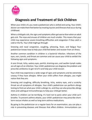 Diagnosis and Treatment of Sick Children
When your child is ill, you need a pediatrician who is skilled and caring. Your child's
doctor can make them feel better by treating injuries and illnesses that occur during
childhood.
When a child gets sick, the signs and symptoms often get worse than when an adult
gets sick. The nose and sinuses of children are much smaller. This means that your
child may experience severe breathing difficulties and congestion if they catch a
cold or the flu. Your child might go through:
Sneezing and nasal congestion, coughing, wheezing, fever, and fatigue Your
pediatrician knows how to help your child feel better and recover from an illness.
Another common condition in children is a bacterial infection. Infections of the
eyes, ears, tonsils, and throat are common and can cause your child to exhibit the
following signs and symptoms:
A sore throat, itchy, watery eyes, painful, draining ears, and swollen lymph nodes
are all signs of an infection. Your child's pediatrician can diagnose the problem and
prescribe antibiotics to get rid of it and help your child recover.
Your child may experience a wide range of signs and symptoms and be extremely
uneasy if they have allergies. When your child suffers from allergies, you might
notice that they are:
Sneezing and coughing, difficulty breathing, itchy, watery eyes, and a scratchy
throat are all symptoms of allergies. Your child's pediatrician can perform allergy
testing to find out what your child is allergic to, and they can also prescribe allergy
shots and sublingual immunotherapy to help your child get better.
Asthma in children can be terrifying. It's hard not to panic when your child can't
breathe. To prevent asthma attacks, your child's pediatrician may prescribe short-
term rescue inhalers as well as long-term asthma medications.
By going to the pediatrician on a regular basis for an examination, you can play a
role in preventing diseases and illnesses that affect children. Immunizations can
 