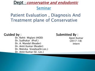 Dept : conservative and endodontic
Seminar
Patient Evaluation , Diagnosis And
Treatment plane of Conservative
Guided by :
Dr. Rohit Miglani (HOD)
Dr. Sudhakar (Prof.)
Dr. A. Mandal (Reader)
Dr. Amit Kumar (Reader)
Dr. Malvika Sisodiya(Sr.Lec.)
Dr. Amit Kumar (Sr. Lec.)
Submitted By :
Ajeet Kumar
(2017-18)
Intern
 
