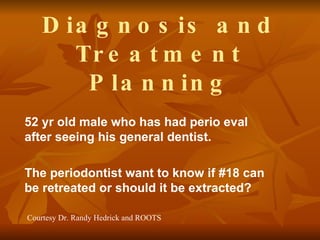 Diagnosis and Treatment Planning 52 yr old male who has had perio eval after seeing his general dentist. The periodontist want to know if #18 can be retreated or should it be extracted? Courtesy Dr. Randy Hedrick and ROOTS 