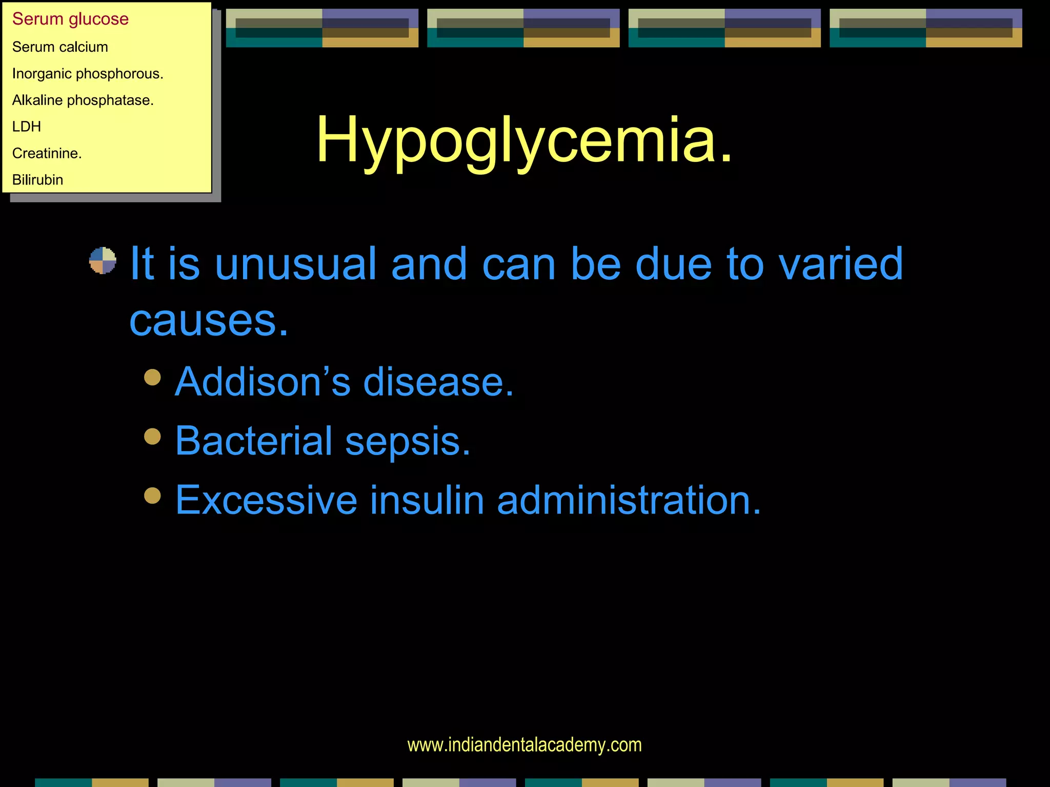 www.indiandentalacademy.com
Hypoglycemia.
It is unusual and can be due to varied
causes.
Addison’s disease.
Bacterial sepsis.
Excessive insulin administration.
Serum glucose
Serum calcium
Inorganic phosphorous.
Alkaline phosphatase.
LDH
Creatinine.
Bilirubin
Serum glucose
Serum calcium
Inorganic phosphorous.
Alkaline phosphatase.
LDH
Creatinine.
Bilirubin
 