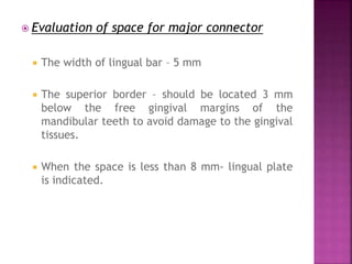  Evaluation of space for major connector
 The width of lingual bar – 5 mm
 The superior border – should be located 3 mm
below the free gingival margins of the
mandibular teeth to avoid damage to the gingival
tissues.
 When the space is less than 8 mm- lingual plate
is indicated.
 