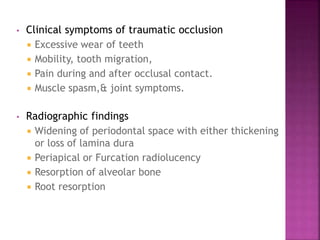 • Clinical symptoms of traumatic occlusion
 Excessive wear of teeth
 Mobility, tooth migration,
 Pain during and after occlusal contact.
 Muscle spasm,& joint symptoms.
• Radiographic findings
 Widening of periodontal space with either thickening
or loss of lamina dura
 Periapical or Furcation radiolucency
 Resorption of alveolar bone
 Root resorption
 