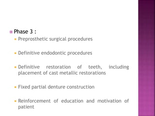  Phase 3 :
 Preprosthetic surgical procedures
 Definitive endodontic procedures
 Definitive restoration of teeth, including
placement of cast metallic restorations
 Fixed partial denture construction
 Reinforcement of education and motivation of
patient
 
