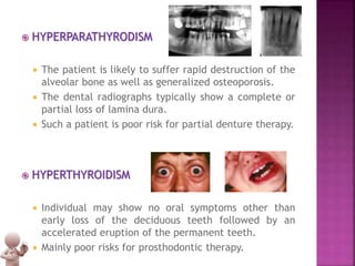  HYPERPARATHYRODISM
 The patient is likely to suffer rapid destruction of the
alveolar bone as well as generalized osteoporosis.
 The dental radiographs typically show a complete or
partial loss of lamina dura.
 Such a patient is poor risk for partial denture therapy.
 HYPERTHYROIDISM
 Individual may show no oral symptoms other than
early loss of the deciduous teeth followed by an
accelerated eruption of the permanent teeth.
 Mainly poor risks for prosthodontic therapy.
 