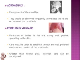  ACROMEGALY :
 Enlargement of the mandible
 They should be observed frequently to evaluate the fit and
occlusion of the prosthesis.
 PEMPHIGUS VULGARIS
 Formation of bullae in the oral cavity with gradual
spreading to the skin.
 Care must be taken to establish smooth and well polished
contours and borders of the prosthesis .
 Greater than normal post- insertion care can be
anticipated.
 