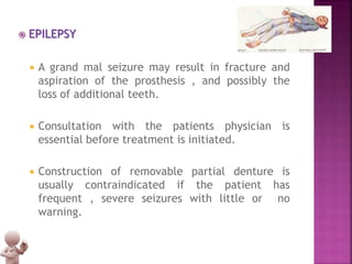  EPILEPSY
 A grand mal seizure may result in fracture and
aspiration of the prosthesis , and possibly the
loss of additional teeth.
 Consultation with the patients physician is
essential before treatment is initiated.
 Construction of removable partial denture is
usually contraindicated if the patient has
frequent , severe seizures with little or no
warning.
 