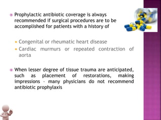  Prophylactic antibiotic coverage is always
recommended if surgical procedures are to be
accomplished for patients with a history of
 Congenital or rheumatic heart disease
 Cardiac murmurs or repeated contraction of
aorta
 When lesser degree of tissue trauma are anticipated,
such as placement of restorations, making
impressions – many physicians do not recommend
antibiotic prophylaxis
 
