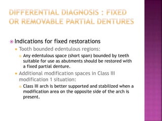  Indications for fixed restorations
 Tooth bounded edentulous regions:
 Any edentulous space (short span) bounded by teeth
suitable for use as abutments should be restored with
a fixed partial denture.
 Additional modification spaces in Class III
modification 1 situation:
 Class III arch is better supported and stabilized when a
modification area on the opposite side of the arch is
present.
 