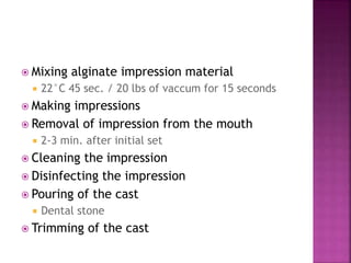  Mixing alginate impression material
 22°C 45 sec. / 20 lbs of vaccum for 15 seconds
 Making impressions
 Removal of impression from the mouth
 2-3 min. after initial set
 Cleaning the impression
 Disinfecting the impression
 Pouring of the cast
 Dental stone
 Trimming of the cast
 