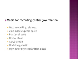  Media for recording centric jaw relation
 Wax: modelling, alu wax
 Zinc oxide eugenol paste
 Plaster of paris
 Dental stone
 Acrylic resin
 Modelling plastic
 Poly ether bite registration paste
 