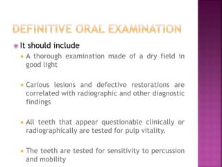  It should include
 A thorough examination made of a dry field in
good light
 Carious lesions and defective restorations are
correlated with radiographic and other diagnostic
findings
 All teeth that appear questionable clinically or
radiographically are tested for pulp vitality.
 The teeth are tested for sensitivity to percussion
and mobility
 
