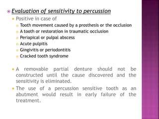  Evaluation of sensitivity to percussion
 Positive in case of
 Tooth movement caused by a prosthesis or the occlusion
 A tooth or restoration in traumatic occlusion
 Periapical or pulpal abscess
 Acute pulpitis
 Gingivitis or periodontitis
 Cracked tooth syndrome
 A removable partial denture should not be
constructed until the cause discovered and the
sensitivity is eliminated.
 The use of a percussion sensitive tooth as an
abutment would result in early failure of the
treatment.
 