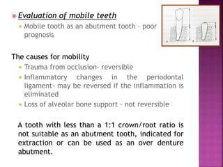  Evaluation of mobile teeth
 Mobile tooth as an abutment tooth – poor
prognosis
The causes for mobility
 Trauma from occlusion- reversible
 Inflammatory changes in the periodontal
ligament- may be reversed if the inflammation is
eliminated
 Loss of alveolar bone support – not reversible
A tooth with less than a 1:1 crown/root ratio is
not suitable as an abutment tooth, indicated for
extraction or can be used as an over denture
abutment.
 