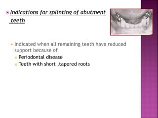  Indications for splinting of abutment
teeth
 Indicated when all remaining teeth have reduced
support because of
 Periodontal disease
 Teeth with short ,tapered roots
 