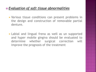  Evaluation of soft tissue abnormalities
 Various tissue conditions can present problems in
the design and construction of removable partial
denture.
 Labial and lingual frena as well as un supported
and hyper mobile gingiva should be evaluated to
determine whether surgical correction will
improve the prognosis of the treatment
 