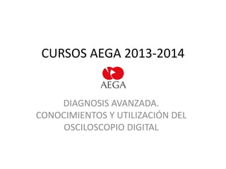 CURSOS AEGA 2013-2014

DIAGNOSIS AVANZADA.
CONOCIMIENTOS Y UTILIZACIÓN DEL
OSCILOSCOPIO DIGITAL

 