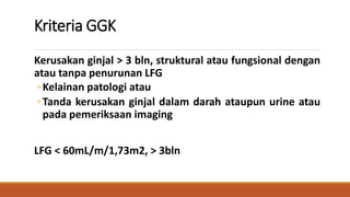 Kriteria GGK
Kerusakan ginjal > 3 bln, struktural atau fungsional dengan
atau tanpa penurunan LFG
◦Kelainan patologi atau
...