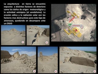 La arquitectura en tierra se encuentra expuesta a distintos factores de deterioro como los daños de origen meteorológico y la actividad antrópica (el vandalismo). La erosión eólica y la radiación solar son los factores mas destructivos para este tipo de amenazas, quedando en desamparo ante un ENSO 
5 
4 
3 
2 
1 
5 
4 
3 
2 
1  
