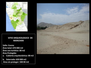 SITIO ARQUEOLOGICO DE MANCHAN Valle: Casma Área total: 670 000 m2 Área uso turístico: 00 m2 Área Protegida: 
a.Cubierta arquitectónica: 00 m2 
b.Soterrada: 620 000 m2 Área sin proteger: 500 00 m2  