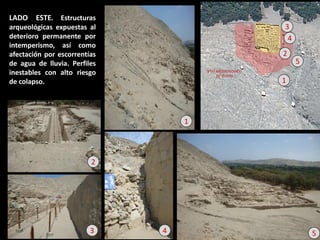LADO ESTE. Estructuras arqueológicas expuestas al deterioro permanente por intemperismo, así como afectación por escorrentías de agua de lluvia. Perfiles inestables con alto riesgo de colapso. 
1 
2 
4 
3 
5 
1 
2 
3 
4 
5  