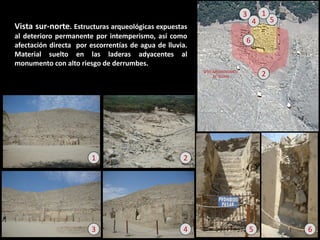 Vista sur-norte. Estructuras arqueológicas expuestas al deterioro permanente por intemperismo, así como afectación directa por escorrentías de agua de lluvia. Material suelto en las laderas adyacentes al monumento con alto riesgo de derrumbes. 
6 
2 
4 
3 
5 
1 
6 
5 
4 
3 
2 
1  