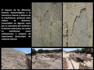 El impacto de los diferentes factores meteorológicos a la estructura interna y externa de la arquitectura, provocan altos índices de deterioro, irreversibles en algunos casos por la naturaleza del material y la tècnica costructiva, las cuales se manifiestan como exfoliaciones y colapsos de importantes porcentajes de material cultural.  