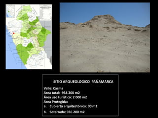 SITIO ARQUEOLOGICO PAÑAMARCA Valle: Casma Área total: 938 200 m2 Área uso turístico: 2 000 m2 Área Protegida: 
a.Cubierta arquitectónica: 00 m2 
b.Soterrada: 936 200 m2  