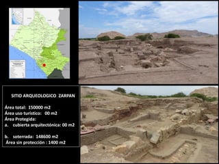 SITIO ARQUEOLOGICO ZARPAN Área total: 150000 m2 Área uso turístico: 00 m2 Área Protegida: 
a.cubierta arquitectónica: 00 m2 
b.soterrada: 148600 m2 Área sin protección : 1400 m2  