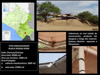 SITIO ARQUEOLOGICO HUACA RAJADA-SIPAN Valle: Chancay/Chiclayo Área total: 42000 m2 Área uso turístico: 8400 m2 Área Protegida: 
a.cubierta arquitectónica: 5000 m2 
b.soterrada: 37000 m2 
Coberturas en mal estado de conservación, producto del desgaste y fatiga del material. Sistema eléctrico expuesto a filtraciones. 
Sipán  