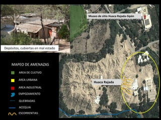 Huaca Rajada 
Museo de sitio Huaca Rajada-Sipán 
AREA URBANA 
AREA INDUSTRIAL 
EMPOZAMIENTO 
---- 
QUEBRADAS 
ACEQUIA 
ESCORRENTIAS 
AREA DE CULTIVO 
MAPEO DE AMENAZAS 
Depósitos, cubiertas en mal estado  