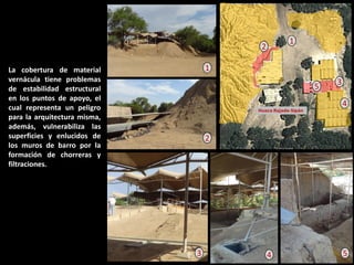 La cobertura de material vernácula tiene problemas de estabilidad estructural en los puntos de apoyo, el cual representa un peligro para la arquitectura misma, además, vulnerabiliza las superficies y enlucidos de los muros de barro por la formación de chorreras y filtraciones. 
3 
5 
4 
3 
2 
1 
1 
2 
4 
5  