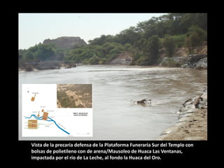 Vista de la precaria defensa de la Plataforma Funeraria Sur del Templo con bolsas de polietileno con de arena/Mausoleo de Huaca Las Ventanas, impactada por el río de La Leche, al fondo la Huaca del Oro.  