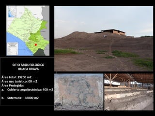 SITIO ARQUEOLOGICO HUACA BRAVA Área total: 39200 m2 Área uso turístico: 00 m2 Área Protegida: 
a.Cubierta arquitectónica: 400 m2 
b.Soterrada: 38800 m2  