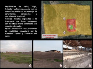 Arquitectura de tierra, frágil, fatigada y vulnerable, cuenta con un sistema de cubiertas sin drenaje, ni cortavientos apropiados y parcialmente funcional. Pinturas murales expuestas a la intemperie que deben protegerse con muretes y arena, sellándose con material adecuado. Muros perimétricos con problemas de estabilidad estructural por la humedad capilar y salinidad del suelo. 
3 
2 
1 
1 
3 
2  