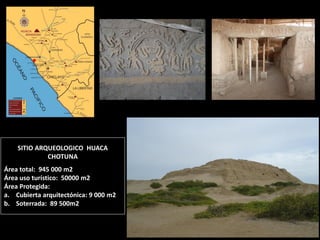 SITIO ARQUEOLOGICO HUACA CHOTUNA Área total: 945 000 m2 Área uso turístico: 50000 m2 Área Protegida: 
a.Cubierta arquitectónica: 9 000 m2 
b.Soterrada: 89 500m2  