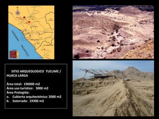 SITIO ARQUEOLOGICO TUCUME / HUACA LARGA Área total: 196000 m2 Área uso turístico: 3000 m2 Área Protegida: 
a.Cubierta arquitectónica: 2000 m2 
b.Soterrada: 19300 m2  