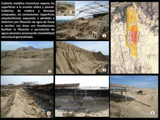 Cubierta metálica inconclusa expone las superficies a la erosión eólica y pluvial. Cubiertas de madera y drenajes colapsados, sin cortavientos. Superficies arquitectónicas expuestas a pérdidas y deterioro por filtración de agua de lluvia y vientos. Las áreas con horadaciones facilitan la filtración y percolación de aguas pluviales provocando inestabilidad estructural generalizada. 
1 
3 
4 
5 
6 
3 
5 
4 
6 
2 
1 
2  