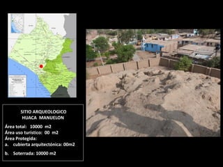 SITIO ARQUEOLOGICO HUACA MANUELON Área total: 10000 m2 Área uso turístico: 00 m2 Área Protegida: 
a.cubierta arquitectónica: 00m2 
b.Soterrada: 10000 m2  