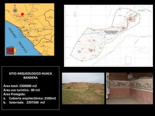 SITIO ARQUEOLOGICO HUACA BANDERA Área total: 2300000 m2 Área uso turístico: 00 m2 Área Protegida: 
a.Cubierta arquitectónica: 2500m2 
b.Soterrada: 2297500 m2  