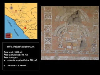 SITIO ARQUEOLOGICO UCUPE Área total: 9000 m2 Área uso turístico: 00 m2 Área Protegida: 
a.cubierta arquitectónica: 900 m2 
b.Soterrada: 8100 m2  