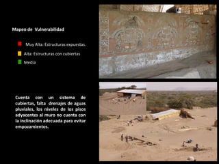 Cuenta con un sistema de cubiertas, falta drenajes de aguas pluviales, los niveles de los pisos adyacentes al muro no cuenta con la inclinación adecuada para evitar empozamientos. 
Mapeo de Vulnerabilidad 
Muy Alta: Estructuras expuestas. 
Media 
Alta: Estructuras con cubiertas  