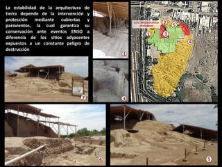 La estabilidad de la arquitectura de tierra depende de la intervención y protección mediante cubiertas y paravientos, la cual garantiza su conservación ante eventos ENSO a diferencia de los sitios adyacentes expuestos a un constante peligro de destrucción 
5 
4 
2 
3 
1 
5 
2 
3 
1 
4  