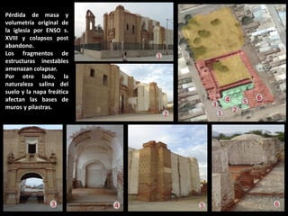 Pérdida de masa y volumetría original de la iglesia por ENSO s. XVIII y colapsos post abandono. Los fragmentos de estructuras inestables amenazan colapsar. Por otro lado, la naturaleza salina del suelo y la napa freática afectan las bases de muros y pilastras. 
1 
2 
3 
4 
1 
2 
3 
4 
5 
6 
6 
5  