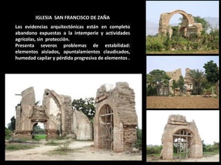 IGLESIA SAN FRANCISCO DE ZAÑA Las evidencias arquitectónicas están en completo abandono expuestas a la intemperie y actividades agrícolas, sin protección. Presenta severos problemas de estabilidad: elementos aislados, apuntalamientos claudicados, humedad capilar y pérdida progresiva de elementos .  