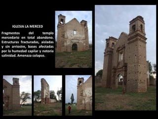 IGLESIA LA MERCED Fragmentos del templo mercedario en total abandono. Estructuras fracturadas, aisladas y sin arriostre, bases afectadas por la humedad capilar y notoria salinidad. Amenaza colapso.  