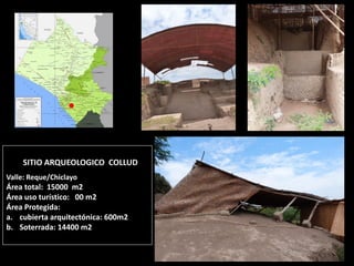 SITIO ARQUEOLOGICO COLLUD Valle: Reque/Chiclayo Área total: 15000 m2 Área uso turístico: 00 m2 Área Protegida: 
a.cubierta arquitectónica: 600m2 
b.Soterrada: 14400 m2 
Relieve la Araña  